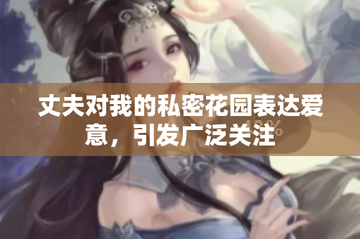 丈夫?qū)ξ业乃矫芑▓@表達(dá)愛意，引發(fā)廣泛關(guān)注