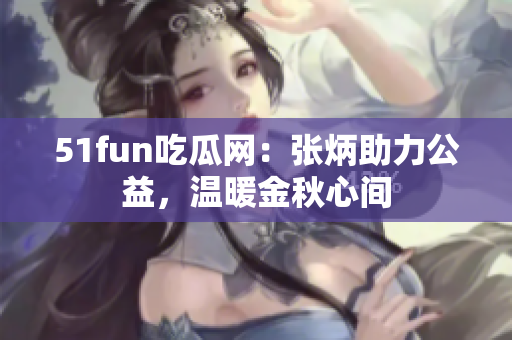 51fun吃瓜網(wǎng)：張炳助力公益，溫暖金秋心間