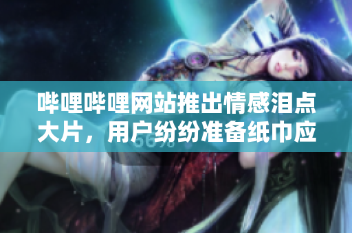 嗶哩嗶哩網(wǎng)站推出情感淚點(diǎn)大片，用戶紛紛準(zhǔn)備紙巾應(yīng)對(duì)