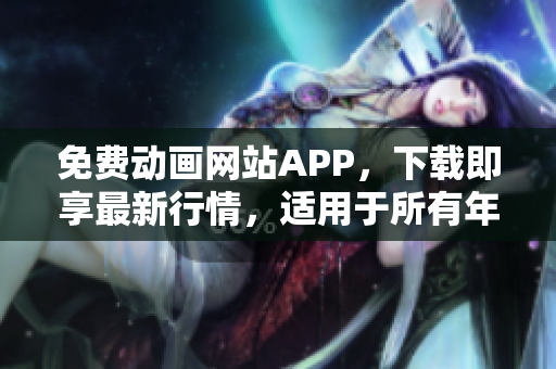 免費動畫網(wǎng)站APP，下載即享最新行情，適用于所有年齡段