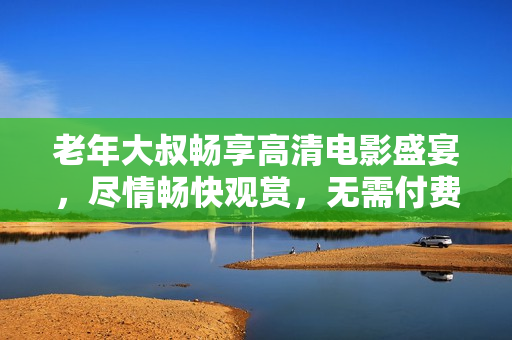 老年大叔暢享高清電影盛宴，盡情暢快觀賞，無需付費(fèi)任何費(fèi)用