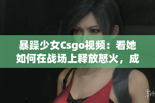 暴躁少女Csgo視頻：看她如何在戰(zhàn)場上釋放怒火，成為焦點(diǎn)的核心玩家