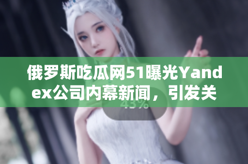 俄羅斯吃瓜網(wǎng)51曝光Yandex公司內(nèi)幕新聞，引發(fā)關(guān)注