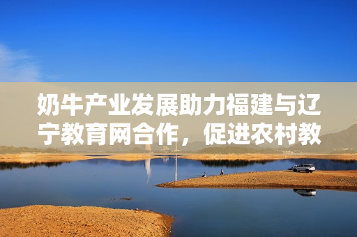奶牛產(chǎn)業(yè)發(fā)展助力福建與遼寧教育網(wǎng)合作，促進(jìn)農(nóng)村教育與經(jīng)濟(jì)融合
