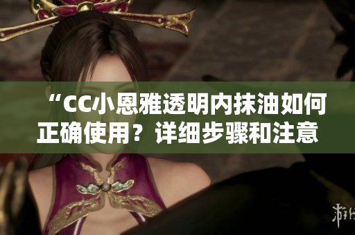 “CC小恩雅透明內(nèi)抹油如何正確使用？詳細(xì)步驟和注意事項(xiàng)分享”