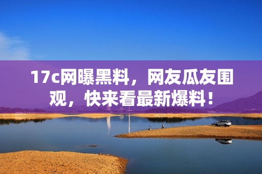 17c網(wǎng)曝黑料，網(wǎng)友瓜友圍觀，快來看最新爆料！