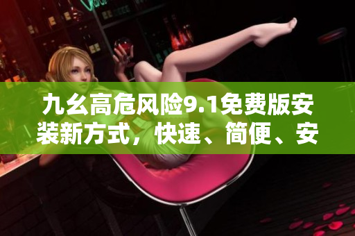 九幺高危風(fēng)險(xiǎn)9.1免費(fèi)版安裝新方式，快速、簡(jiǎn)便、安全，有效減少安全隱患