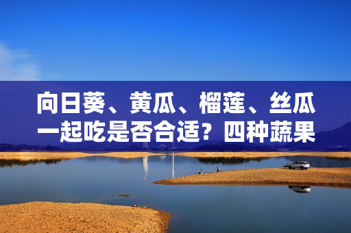 向日葵、黃瓜、榴蓮、絲瓜一起吃是否合適？四種蔬果齊食是否利于健康？