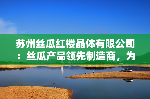 蘇州絲瓜紅樓晶體有限公司：絲瓜產(chǎn)品領(lǐng)先制造商，為您帶來高質(zhì)量晶體產(chǎn)品