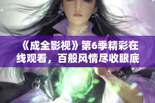 《成全影視》第6季精彩在線觀看，百般風(fēng)情盡收眼底