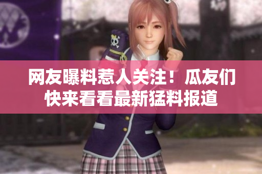 網(wǎng)友曝料惹人關(guān)注！瓜友們快來看看最新猛料報道