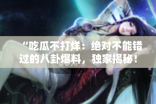 “吃瓜不打烊：絕對(duì)不能錯(cuò)過的八卦爆料，獨(dú)家揭秘！”