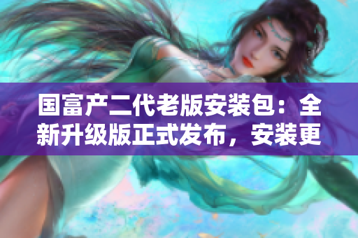 國富產(chǎn)二代老版安裝包：全新升級版正式發(fā)布，安裝更簡便！