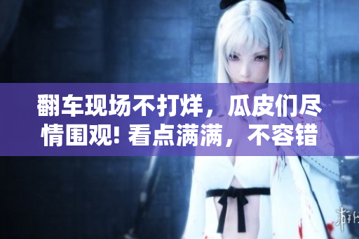 翻車現(xiàn)場不打烊，瓜皮們盡情圍觀! 看點滿滿，不容錯過!