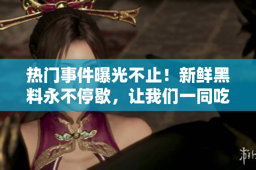 熱門事件曝光不止！新鮮黑料永不停歇，讓我們一同吃瓜樂享最新爆料!