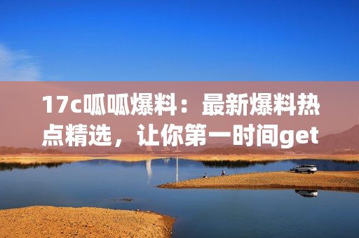17c呱呱爆料：最新爆料熱點精選，讓你第一時間get最新資訊