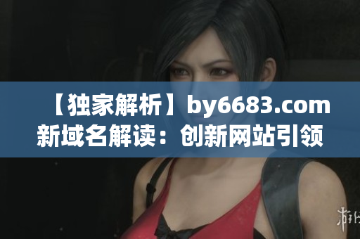 【獨家解析】by6683.com新域名解讀：創(chuàng)新網(wǎng)站引領(lǐng)互聯(lián)網(wǎng)潮流