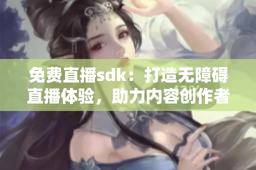 免費(fèi)直播sdk：打造無障礙直播體驗(yàn)，助力內(nèi)容創(chuàng)作者騰飛