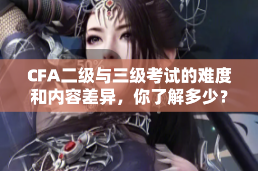 CFA二級(jí)與三級(jí)考試的難度和內(nèi)容差異，你了解多少？