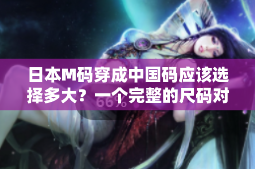 日本M碼穿成中國碼應(yīng)該選擇多大？一個(gè)完整的尺碼對(duì)照指南