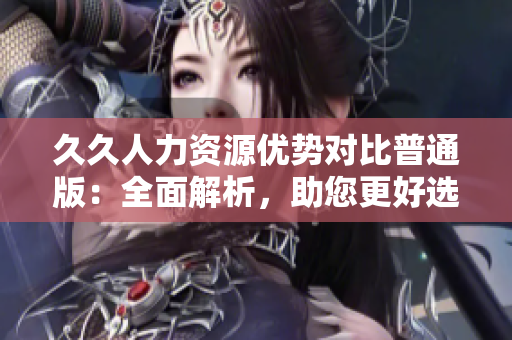 久久人力資源優(yōu)勢對比普通版：全面解析，助您更好選擇