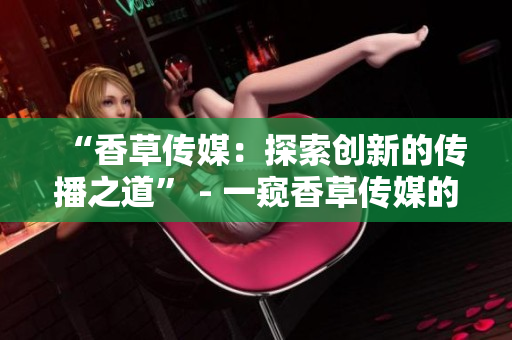 “香草傳媒：探索創(chuàng)新的傳播之道” - 一窺香草傳媒的前沿傳播策略與實踐