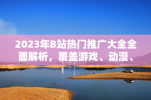 2023年B站熱門推廣大全全面解析，覆蓋游戲、動(dòng)漫、生活技巧等，最新動(dòng)向一網(wǎng)打盡