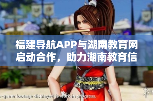 福建導(dǎo)航APP與湖南教育網(wǎng)啟動合作，助力湖南教育信息化 2022