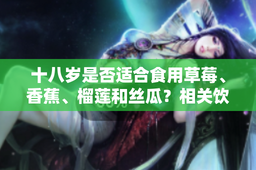 十八歲是否適合食用草莓、香蕉、榴蓮和絲瓜？相關(guān)飲食建議分享