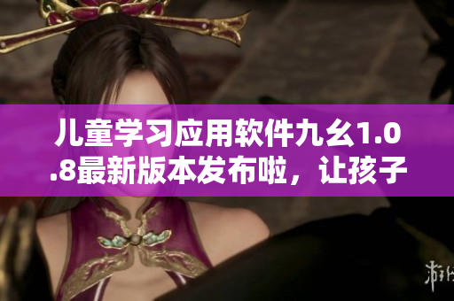 兒童學(xué)習(xí)應(yīng)用軟件九幺1.0.8最新版本發(fā)布啦，讓孩子快樂學(xué)習(xí)!