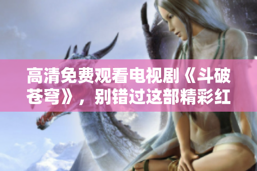 高清免費觀看電視劇《斗破蒼穹》，別錯過這部精彩紅桃影視劇