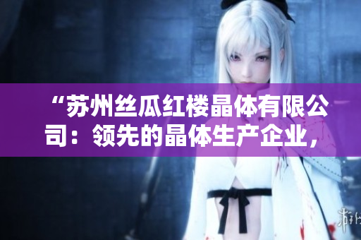 “蘇州絲瓜紅樓晶體有限公司：領(lǐng)先的晶體生產(chǎn)企業(yè)，致力于創(chuàng)新與發(fā)展”