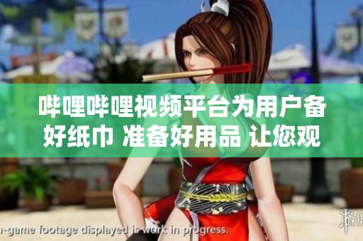 嗶哩嗶哩視頻平臺為用戶備好紙巾 準(zhǔn)備好用品 讓您觀看更舒適