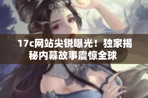 17c網(wǎng)站尖銳曝光！獨(dú)家揭秘內(nèi)幕故事震驚全球 