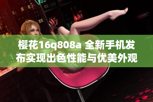 櫻花16q808a 全新手機(jī)發(fā)布實(shí)現(xiàn)出色性能與優(yōu)美外觀