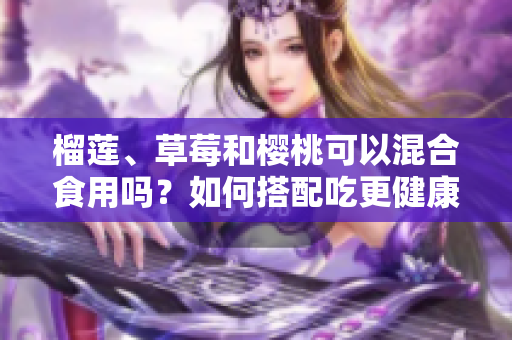 榴蓮、草莓和櫻桃可以混合食用嗎？如何搭配吃更健康？