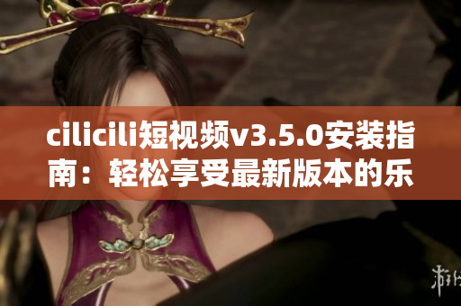 cilicili短視頻v3.5.0安裝指南：輕松享受最新版本的樂趣