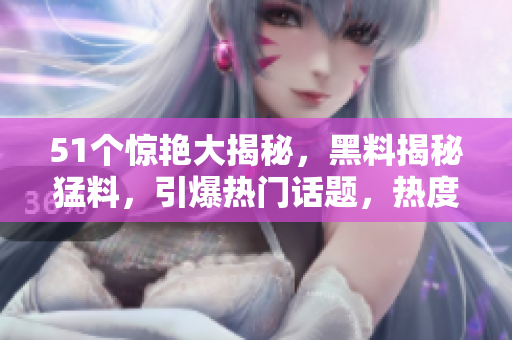 51個驚艷大揭秘，黑料揭秘猛料，引爆熱門話題，熱度沖擊。