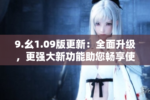 9.幺1.09版更新：全面升級，更強(qiáng)大新功能助您暢享使用