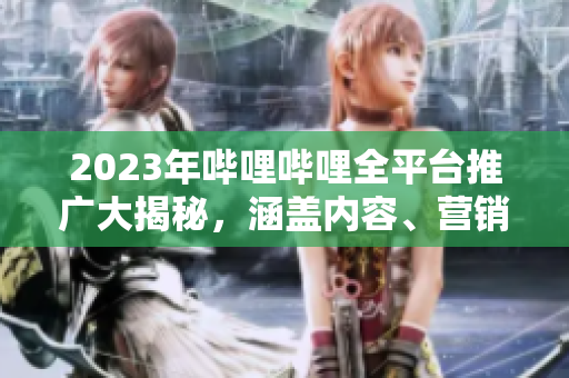 2023年嗶哩嗶哩全平臺推廣大揭秘，涵蓋內(nèi)容、營銷、合作等全方位信息