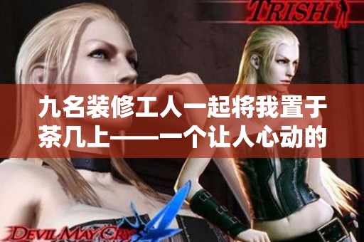九名裝修工人一起將我置于茶幾上——一個(gè)讓人心動(dòng)的經(jīng)歷