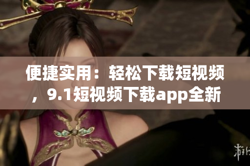 便捷實用：輕松下載短視頻，9.1短視頻下載app全新上線，帶你暢享精彩無限