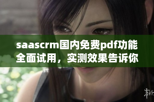 saascrm國(guó)內(nèi)免費(fèi)pdf功能全面試用，實(shí)測(cè)效果告訴你