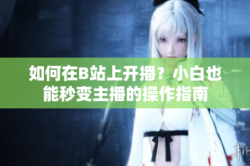 如何在B站上開播？小白也能秒變主播的操作指南