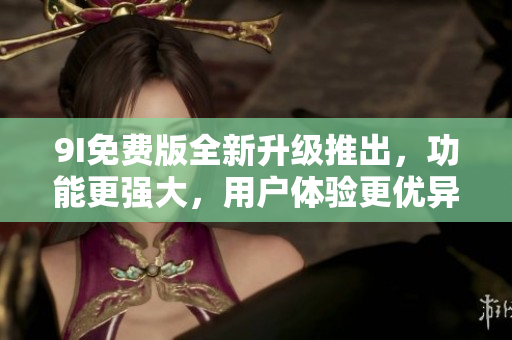 9I免費(fèi)版全新升級推出，功能更強(qiáng)大，用戶體驗(yàn)更優(yōu)異