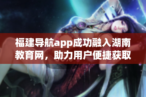 福建導(dǎo)航app成功融入湖南教育網(wǎng)，助力用戶便捷獲取地方教育信息