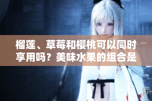 榴蓮、草莓和櫻桃可以同時(shí)享用嗎？美味水果的組合是否有飲食禁忌？