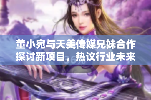 董小宛與天美傳媒兄妹合作探討新項(xiàng)目，熱議行業(yè)未來發(fā)展