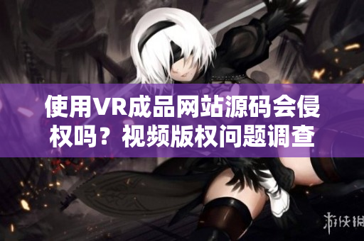 使用VR成品網(wǎng)站源碼會(huì)侵權(quán)嗎？視頻版權(quán)問(wèn)題調(diào)查