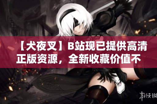 【犬夜叉】B站現(xiàn)已提供高清正版資源，全新收藏價值不容錯過